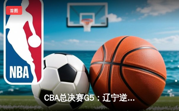 CBA总决赛G5：辽宁逆转新疆卫冕成功 赵继伟荣膺FMVP